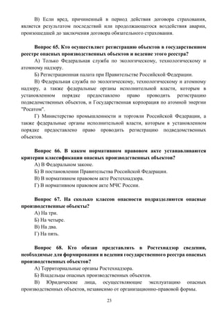 23
В) Если вред, причиненный в период действия договора страхования,
является результатом последствий или продолжающегося воздействия аварии,
произошедшей до заключения договора обязательного страхования.
Вопрос 65. Кто осуществляет регистрацию объектов в государственном
реестре опасных производственных объектов и ведение этого реестра?
А) Только Федеральная служба по экологическому, технологическому и
атомному надзору.
Б) Регистрационная палата при Правительстве Российской Федерации.
В) Федеральная служба по экологическому, технологическому и атомному
надзору, а также федеральные органы исполнительной власти, которым в
установленном порядке предоставлено право проводить регистрацию
подведомственных объектов, и Государственная корпорация по атомной энергии
"Росатом".
Г) Министерство промышленности и торговли Российской Федерации, а
также федеральные органы исполнительной власти, которым в установленном
порядке предоставлено право проводить регистрацию подведомственных
объектов.
Вопрос 66. В каком нормативном правовом акте устанавливаются
критерии классификации опасных производственных объектов?
А) В Федеральном законе.
Б) В постановлении Правительства Российской Федерации.
В) В нормативном правовом акте Ростехнадзора.
Г) В нормативном правовом акте МЧС России.
Вопрос 67. На сколько классов опасности подразделяются опасные
производственные объекты?
А) На три.
Б) На четыре.
В) На два.
Г) На пять.
Вопрос 68. Кто обязан представлять в Ростехнадзор сведения,
необходимые для формирования и ведения государственного реестра опасных
производственных объектов?
А) Территориальные органы Ростехнадзора.
Б) Владельцы опасных производственных объектов.
В) Юридические лица, осуществляющие эксплуатацию опасных
производственных объектов, независимо от организационно-правовой формы.
 