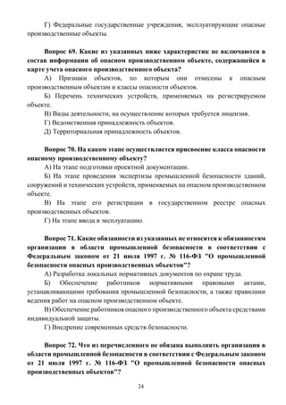 24
Г) Федеральные государственные учреждения, эксплуатирующие опасные
производственные объекты.
Вопрос 69. Какие из указанных ниже характеристик не включаются в
состав информации об опасном производственном объекте, содержащейся в
карте учета опасного производственного объекта?
А) Признаки объектов, по которым они отнесены к опасным
производственным объектам и классы опасности объектов.
Б) Перечень технических устройств, применяемых на регистрируемом
объекте.
В) Виды деятельности, на осуществление которых требуется лицензия.
Г) Ведомственная принадлежность объектов.
Д) Территориальная принадлежность объектов.
Вопрос 70. На каком этапе осуществляется присвоение класса опасности
опасному производственному объекту?
А) На этапе подготовки проектной документации.
Б) На этапе проведения экспертизы промышленной безопасности зданий,
сооружений и технических устройств, применяемых на опасном производственном
объекте.
В) На этапе его регистрации в государственном реестре опасных
производственных объектов.
Г) На этапе ввода в эксплуатацию.
Вопрос 71. Какие обязанности из указанных не относятся к обязанностям
организации в области промышленной безопасности в соответствии с
Федеральным законом от 21 июля 1997 г. № 116-ФЗ "О промышленной
безопасности опасных производственных объектов"?
А) Разработка локальных нормативных документов по охране труда.
Б) Обеспечение работников нормативными правовыми актами,
устанавливающими требования промышленной безопасности, а также правилами
ведения работ на опасном производственном объекте.
В) Обеспечение работников опасного производственного объекта средствами
индивидуальной защиты.
Г) Внедрение современных средств безопасности.
Вопрос 72. Что из перечисленного не обязана выполнять организация в
области промышленной безопасности в соответствии с Федеральным законом
от 21 июля 1997 г. № 116-ФЗ "О промышленной безопасности опасных
производственных объектов"?
 
