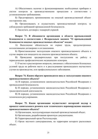 25
А) Обеспечивать наличие и функционирование необходимых приборов и
систем контроля за производственными процессами в соответствии с
установленными требованиями.
Б) Предотвращать проникновение на опасный производственный объект
посторонних лиц.
В) Организовывать и осуществлять производственный контроль за
соблюдением требований промышленной безопасности.
Г) Заключать договора с пожарной охраной.
Вопрос 73. В обязанности организации в области промышленной
безопасности в соответствии с Федеральным законом "О промышленной
безопасности опасных производственных объектов" входит:
А) Выполнение обязательств по охране труда, предусмотренных
коллективными договорами и соглашениями.
Б) Приостановление эксплуатации опасного производственного объекта в
случае аварии или инцидента на опасном производственном объекте.
В) Проведение предварительных при поступлении на работу и
периодических профилактических медицинских осмотров.
Г) Участие в рассмотрении вопросов, связанных с обеспечением безопасных
условий труда на рабочем месте и в расследовании происшедшего несчастного
случая на производстве, или профессионального заболевания.
Вопрос 74. Каким образом производится ввод в эксплуатацию опасного
производственного объекта?
А) В порядке, установленном законодательством Российской Федерации о
промышленной безопасности.
Б) В порядке, установленном законодательством Российской Федерации о
градостроительной деятельности.
В) В порядке, установленном законодательством Российской Федерации о
техническом регулировании.
Вопрос 75. Какая организация осуществляет авторский надзор в
процессе капитального ремонта или технического перевооружения опасного
производственного объекта?
А) Организация, эксплуатирующая опасный производственный объект.
Б) Организация, разработавшая проектную документацию.
В) Территориальный орган Ростехнадзора.
Г) Орган местного самоуправления, на территории которого расположен
объект.
 