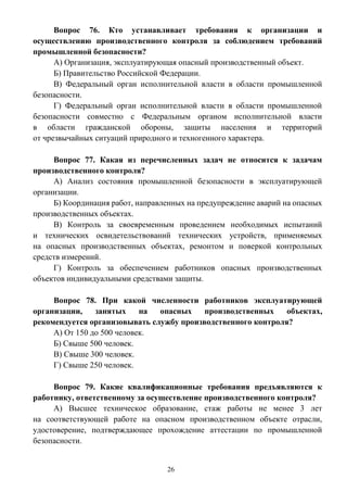 26
Вопрос 76. Кто устанавливает требования к организации и
осуществлению производственного контроля за соблюдением требований
промышленной безопасности?
А) Организация, эксплуатирующая опасный производственный объект.
Б) Правительство Российской Федерации.
В) Федеральный орган исполнительной власти в области промышленной
безопасности.
Г) Федеральный орган исполнительной власти в области промышленной
безопасности совместно с Федеральным органом исполнительной власти
в области гражданской обороны, защиты населения и территорий
от чрезвычайных ситуаций природного и техногенного характера.
Вопрос 77. Какая из перечисленных задач не относится к задачам
производственного контроля?
А) Анализ состояния промышленной безопасности в эксплуатирующей
организации.
Б) Координация работ, направленных на предупреждение аварий на опасных
производственных объектах.
В) Контроль за своевременным проведением необходимых испытаний
и технических освидетельствований технических устройств, применяемых
на опасных производственных объектах, ремонтом и поверкой контрольных
средств измерений.
Г) Контроль за обеспечением работников опасных производственных
объектов индивидуальными средствами защиты.
Вопрос 78. При какой численности работников эксплуатирующей
организации, занятых на опасных производственных объектах,
рекомендуется организовывать службу производственного контроля?
А) От 150 до 500 человек.
Б) Свыше 500 человек.
В) Свыше 300 человек.
Г) Свыше 250 человек.
Вопрос 79. Какие квалификационные требования предъявляются к
работнику, ответственному за осуществление производственного контроля?
А) Высшее техническое образование, стаж работы не менее 3 лет
на соответствующей работе на опасном производственном объекте отрасли,
удостоверение, подтверждающее прохождение аттестации по промышленной
безопасности.
 