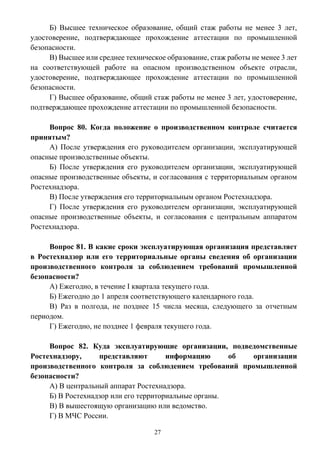27
Б) Высшее техническое образование, общий стаж работы не менее 3 лет,
удостоверение, подтверждающее прохождение аттестации по промышленной
безопасности.
В) Высшее или среднее техническое образование, стаж работы не менее 3 лет
на соответствующей работе на опасном производственном объекте отрасли,
удостоверение, подтверждающее прохождение аттестации по промышленной
безопасности.
Г) Высшее образование, общий стаж работы не менее 3 лет, удостоверение,
подтверждающее прохождение аттестации по промышленной безопасности.
Вопрос 80. Когда положение о производственном контроле считается
принятым?
А) После утверждения его руководителем организации, эксплуатирующей
опасные производственные объекты.
Б) После утверждения его руководителем организации, эксплуатирующей
опасные производственные объекты, и согласования с территориальным органом
Ростехнадзора.
В) После утверждения его территориальным органом Ростехнадзора.
Г) После утверждения его руководителем организации, эксплуатирующей
опасные производственные объекты, и согласования с центральным аппаратом
Ростехнадзора.
Вопрос 81. В какие сроки эксплуатирующая организация представляет
в Ростехнадзор или его территориальные органы сведения об организации
производственного контроля за соблюдением требований промышленной
безопасности?
А) Ежегодно, в течение I квартала текущего года.
Б) Ежегодно до 1 апреля соответствующего календарного года.
В) Раз в полгода, не позднее 15 числа месяца, следующего за отчетным
периодом.
Г) Ежегодно, не позднее 1 февраля текущего года.
Вопрос 82. Куда эксплуатирующие организации, подведомственные
Ростехнадзору, представляют информацию об организации
производственного контроля за соблюдением требований промышленной
безопасности?
А) В центральный аппарат Ростехнадзора.
Б) В Ростехнадзор или его территориальные органы.
В) В вышестоящую организацию или ведомство.
Г) В МЧС России.
 