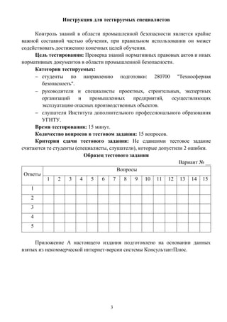 3
Инструкция для тестируемых специалистов
Контроль знаний в области промышленной безопасности является крайне
важной составной частью обучения, при правильном использовании он может
содействовать достижению конечных целей обучения.
Цель тестирования: Проверка знаний нормативных правовых актов и иных
нормативных документов в области промышленной безопасности.
Категория тестируемых:
 студенты по направлению подготовки: 280700 "Техносферная
безопасность".
 руководители и специалисты проектных, строительных, экспертных
организаций и промышленных предприятий, осуществляющих
эксплуатацию опасных производственных объектов.
 слушатели Института дополнительного профессионального образования
УГНТУ.
Время тестирования: 15 минут.
Количество вопросов в тестовом задании: 15 вопросов.
Критерии сдачи тестового задания: Не сдавшими тестовое задание
считаются те студенты (специалисты, слушатели), которые допустили 2 ошибки.
Образец тестового задания
Вариант № __
Ответы
Вопросы
1 2 3 4 5 6 7 8 9 10 11 12 13 14 15
1
2
3
4
5
Приложение А настоящего издания подготовлено на основании данных
взятых из некоммерческой интернет-версии системы КонсультантПлюс.
 