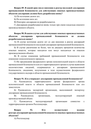 30
Вопрос 89. В какой срок после внесения в реестр последней декларации
промышленной безопасности для действующих опасных производственных
объектов декларация должна быть разработана вновь?
А) По истечении десяти лет.
Б) По истечении пяти лет.
В) Повторно декларация не разрабатывается.
Г) Декларация разрабатывается вновь только при смене владельца опасного
производственного объекта.
Вопрос 90. В каком случае для действующих опасных производственных
объектов декларация промышленной безопасности не должна
разрабатываться вновь?
А) В случае истечения десяти лет со дня внесения в реестр деклараций
промышленной безопасности последней декларации промышленной безопасности.
Б) В случае увеличения не более, чем на двадцать процентов количества
опасных веществ, которые находятся или могут находиться на опасном
производственном объекте.
В) В случае изменения требований промышленной безопасности или
изменения технологического процесса.
Г) По предписанию федерального органа исполнительной власти в области
промышленной безопасности или его территориального органа в случае выявления
несоответствия сведений, содержащихся в декларации промышленной
безопасности, сведениям, полученным в ходе осуществления федерального
государственного надзора в области промышленной безопасности.
Вопрос 91. Кто утверждает декларацию промышленной безопасности?
А) Руководитель территориального органа федерального органа
исполнительной власти в области промышленной безопасности или его
заместители.
Б) Руководитель экспертной организации, выполнившей экспертизу
декларации промышленной безопасности.
В) Руководитель организации, эксплуатирующей опасный
производственный объект.
Г) Руководитель эксплуатирующей организации совместно с
территориальным органом Ростехнадзора.
Вопрос 92. Кто осуществляет ведение
реестра деклараций промышленной безопасности опасных производственных
объектов?
А) Ростехнадзор.
 