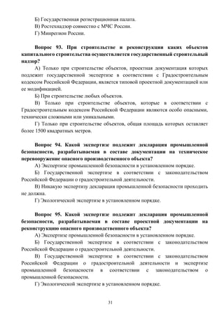 31
Б) Государственная регистрационная палата.
В) Ростехнадзор совместно с МЧС России.
Г) Минрегион России.
Вопрос 93. При строительстве и реконструкции каких объектов
капитального строительства осуществляется государственный строительный
надзор?
А) Только при строительстве объектов, проектная документация которых
подлежит государственной экспертизе в соответствии с Градостроительным
кодексом Российской Федерации, является типовой проектной документацией или
ее модификацией.
Б) При строительстве любых объектов.
В) Только при строительстве объектов, которые в соответствии с
Градостроительным кодексом Российской Федерации являются особо опасными,
технически сложными или уникальными.
Г) Только при строительстве объектов, общая площадь которых оставляет
более 1500 квадратных метров.
Вопрос 94. Какой экспертизе подлежит декларация промышленной
безопасности, разрабатываемая в составе документации на техническое
перевооружение опасного производственного объекта?
А) Экспертизе промышленной безопасности в установленном порядке.
Б) Государственной экспертизе в соответствии с законодательством
Российской Федерации о градостроительной деятельности.
В) Никакую экспертизу декларация промышленной безопасности проходить
не должна.
Г) Экологической экспертизе в установленном порядке.
Вопрос 95. Какой экспертизе подлежит декларация промышленной
безопасности, разрабатываемая в составе проектной документации на
реконструкцию опасного производственного объекта?
А) Экспертизе промышленной безопасности в установленном порядке.
Б) Государственной экспертизе в соответствии с законодательством
Российской Федерации о градостроительной деятельности.
В) Государственной экспертизе в соответствии с законодательством
Российской Федерации о градостроительной деятельности и экспертизе
промышленной безопасности в соответствии с законодательством о
промышленной безопасности.
Г) Экологической экспертизе в установленном порядке.
 