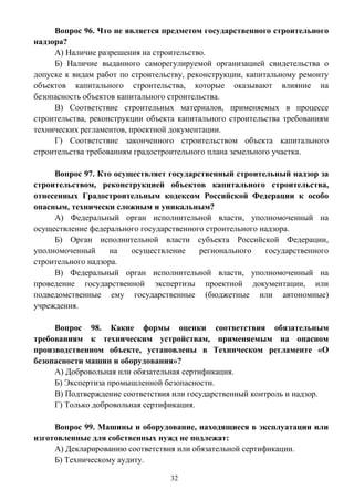 32
Вопрос 96. Что не является предметом государственного строительного
надзора?
А) Наличие разрешения на строительство.
Б) Наличие выданного саморегулируемой организацией свидетельства о
допуске к видам работ по строительству, реконструкции, капитальному ремонту
объектов капитального строительства, которые оказывают влияние на
безопасность объектов капитального строительства.
В) Соответствие строительных материалов, применяемых в процессе
строительства, реконструкции объекта капитального строительства требованиям
технических регламентов, проектной документации.
Г) Соответствие законченного строительством объекта капитального
строительства требованиям градостроительного плана земельного участка.
Вопрос 97. Кто осуществляет государственный строительный надзор за
строительством, реконструкцией объектов капитального строительства,
отнесенных Градостроительным кодексом Российской Федерации к особо
опасным, технически сложным и уникальным?
А) Федеральный орган исполнительной власти, уполномоченный на
осуществление федерального государственного строительного надзора.
Б) Орган исполнительной власти субъекта Российской Федерации,
уполномоченный на осуществление регионального государственного
строительного надзора.
В) Федеральный орган исполнительной власти, уполномоченный на
проведение государственной экспертизы проектной документации, или
подведомственные ему государственные (бюджетные или автономные)
учреждения.
Вопрос 98. Какие формы оценки соответствия обязательным
требованиям к техническим устройствам, применяемым на опасном
производственном объекте, установлены в Техническом регламенте «О
безопасности машин и оборудования»?
А) Добровольная или обязательная сертификация.
Б) Экспертиза промышленной безопасности.
В) Подтверждение соответствия или государственный контроль и надзор.
Г) Только добровольная сертификация.
Вопрос 99. Машины и оборудование, находящиеся в эксплуатации или
изготовленные для собственных нужд не подлежат:
А) Декларированию соответствия или обязательной сертификации.
Б) Техническому аудиту.
 