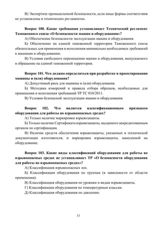 33
В) Экспертизе промышленной безопасности, если иные формы соответствия
не установлены в технических регламентах.
Вопрос 100. Какие требования устанавливает Технический регламент
Таможенного союза «О безопасности машин и оборудования»?
А) Обеспечение безопасности эксплуатации машин и оборудования.
Б) Обеспечение на единой таможенной территории Таможенного союза
обязательных для применения и исполнения минимально необходимых требований
к машинам и оборудованию.
В) Условия свободного перемещения машин и оборудования, выпускаемого
в обращение на единой таможенной территории.
Вопрос 101. Что должно определяться при разработке и проектировании
машины и (или) оборудования?
А) Допустимый риск для машины и (или) оборудования.
Б) Методика измерений и правила отбора образцов, необходимых для
применения и исполнения требований ТР ТС 010/2011.
В) Условия безопасной эксплуатации машин и оборудования.
Вопрос 102. Что является идентификационным признаком
оборудования для работы во взрывоопасных средах?
А) Только наличие маркировки взрывозащиты.
Б) Только наличие Сертификата взрывозащиты, выданного аккредитованным
органом по сертификации.
В) Наличие средств обеспечения взрывозащиты, указанных в технической
документации изготовителя, и маркировки взрывозащиты, нанесенной на
оборудование.
Вопрос 103. Какие виды классификаций оборудования для работы во
взрывоопасных средах не устанавливает ТР «О безопасности оборудования
для работы во взрывоопасных средах»?
А) Классификация взрывоопасных зон.
Б) Классификация оборудования по группам (в зависимости от области
применения).
В) Классификация оборудования по уровням и видам взрывозащиты.
Г) Классификация оборудования по температурным классам.
Д) Классификация оборудования по давлению.
 