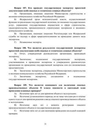 35
Вопрос 107. Кто проводит государственную экспертизу проектной
документации особо опасных и технически сложных объектов?
А) Организации, имеющие лицензию Министерства строительства и
жилищно-коммунального хозяйства Российской Федерации.
Б) Федеральный орган исполнительной власти, осуществляющий
функции по реализации государственной политики, по оказанию государственных
услуг, управлению государственным имуществом в сфере строительства,
градостроительства, промышленности строительных материалов и жилищно-
коммунального хозяйства.
В) Организации, имеющие лицензию Ростехнадзора или Федеральной
службы по надзору в сфере природопользования на проведение данного вида
экспертизы.
Г) Независимые эксперты.
Вопрос 108. Что является результатом государственной экспертизы
проектной документации особо опасных и технически сложных объектов?
А) Отчет, утвержденный руководителем организации, проводящей
экспертизу.
Б) Заключение, подписанное государственными экспертами,
участвовавшими в проведении экспертизы и утвержденное руководителем
организации по проведению государственной экспертизы или его полномочным
представителем.
В) Заключение экспертизы, утвержденное Министерством строительства
и жилищно-коммунального хозяйства Российской Федерации.
Г) Заключение экспертизы, составленное и подписанное
государственными экспертами.
Вопрос 109. Что является основанием для включения опасных
производственных объектов II класса опасности в ежегодный план
проведения плановых проверок?
А) Истечение трех лет со дня принятия объекта в эксплуатацию.
Б) Истечение установленного периода, но не чаще чем один раз в течение
одного года со дня принятия решения о вводе опасного производственного объекта
в эксплуатацию.
В) Истечение двух лет с момента регистрации опасного
производственного объекта в государственном реестре.
Г) Истечение пяти лет со дня окончания проведения последней плановой
проверки.
 