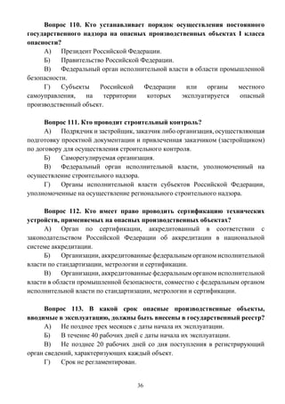 36
Вопрос 110. Кто устанавливает порядок осуществления постоянного
государственного надзора на опасных производственных объектах I класса
опасности?
А) Президент Российской Федерации.
Б) Правительство Российской Федерации.
В) Федеральный орган исполнительной власти в области промышленной
безопасности.
Г) Субъекты Российской Федерации или органы местного
самоуправления, на территории которых эксплуатируется опасный
производственный объект.
Вопрос 111. Кто проводит строительный контроль?
А) Подрядчик и застройщик, заказчик либо организация, осуществляющая
подготовку проектной документации и привлеченная заказчиком (застройщиком)
по договору для осуществления строительного контроля.
Б) Саморегулируемая организация.
В) Федеральный орган исполнительной власти, уполномоченный на
осуществление строительного надзора.
Г) Органы исполнительной власти субъектов Российской Федерации,
уполномоченные на осуществление регионального строительного надзора.
Вопрос 112. Кто имеет право проводить сертификацию технических
устройств, применяемых на опасных производственных объектах?
А) Орган по сертификации, аккредитованный в соответствии с
законодательством Российской Федерации об аккредитации в национальной
системе аккредитации.
Б) Организации, аккредитованные федеральным органом исполнительной
власти по стандартизации, метрологии и сертификации.
В) Организации, аккредитованные федеральным органом исполнительной
власти в области промышленной безопасности, совместно с федеральным органом
исполнительной власти по стандартизации, метрологии и сертификации.
Вопрос 113. В какой срок опасные производственные объекты,
вводимые в эксплуатацию, должны быть внесены в государственный реестр?
А) Не позднее трех месяцев с даты начала их эксплуатации.
Б) В течение 40 рабочих дней с даты начала их эксплуатации.
В) Не позднее 20 рабочих дней со дня поступления в регистрирующий
орган сведений, характеризующих каждый объект.
Г) Срок не регламентирован.
 