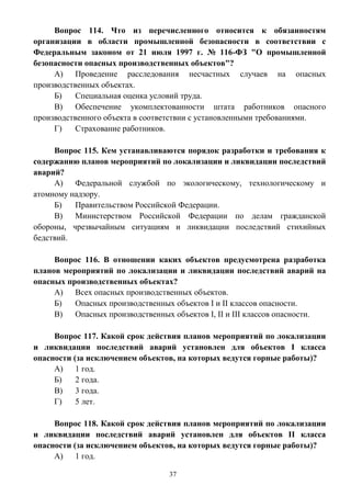 37
Вопрос 114. Что из перечисленного относится к обязанностям
организации в области промышленной безопасности в соответствии с
Федеральным законом от 21 июля 1997 г. № 116-ФЗ "О промышленной
безопасности опасных производственных объектов"?
А) Проведение расследования несчастных случаев на опасных
производственных объектах.
Б) Специальная оценка условий труда.
В) Обеспечение укомплектованности штата работников опасного
производственного объекта в соответствии с установленными требованиями.
Г) Страхование работников.
Вопрос 115. Кем устанавливаются порядок разработки и требования к
содержанию планов мероприятий по локализации и ликвидации последствий
аварий?
А) Федеральной службой по экологическому, технологическому и
атомному надзору.
Б) Правительством Российской Федерации.
В) Министерством Российской Федерации по делам гражданской
обороны, чрезвычайным ситуациям и ликвидации последствий стихийных
бедствий.
Вопрос 116. В отношении каких объектов предусмотрена разработка
планов мероприятий по локализации и ликвидации последствий аварий на
опасных производственных объектах?
А) Всех опасных производственных объектов.
Б) Опасных производственных объектов I и II классов опасности.
В) Опасных производственных объектов I, II и III классов опасности.
Вопрос 117. Какой срок действия планов мероприятий по локализации
и ликвидации последствий аварий установлен для объектов I класса
опасности (за исключением объектов, на которых ведутся горные работы)?
А) 1 год.
Б) 2 года.
В) 3 года.
Г) 5 лет.
Вопрос 118. Какой срок действия планов мероприятий по локализации
и ликвидации последствий аварий установлен для объектов II класса
опасности (за исключением объектов, на которых ведутся горные работы)?
А) 1 год.
 