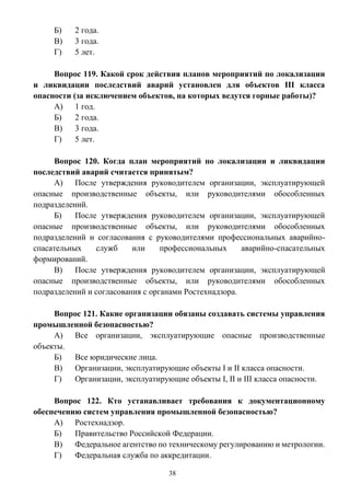 38
Б) 2 года.
В) 3 года.
Г) 5 лет.
Вопрос 119. Какой срок действия планов мероприятий по локализации
и ликвидации последствий аварий установлен для объектов III класса
опасности (за исключением объектов, на которых ведутся горные работы)?
А) 1 год.
Б) 2 года.
В) 3 года.
Г) 5 лет.
Вопрос 120. Когда план мероприятий по локализации и ликвидации
последствий аварий считается принятым?
А) После утверждения руководителем организации, эксплуатирующей
опасные производственные объекты, или руководителями обособленных
подразделений.
Б) После утверждения руководителем организации, эксплуатирующей
опасные производственные объекты, или руководителями обособленных
подразделений и согласования с руководителями профессиональных аварийно-
спасательных служб или профессиональных аварийно-спасательных
формирований.
В) После утверждения руководителем организации, эксплуатирующей
опасные производственные объекты, или руководителями обособленных
подразделений и согласования с органами Ростехнадзора.
Вопрос 121. Какие организации обязаны создавать системы управления
промышленной безопасностью?
А) Все организации, эксплуатирующие опасные производственные
объекты.
Б) Все юридические лица.
В) Организации, эксплуатирующие объекты I и II класса опасности.
Г) Организации, эксплуатирующие объекты I, II и III класса опасности.
Вопрос 122. Кто устанавливает требования к документационному
обеспечению систем управления промышленной безопасностью?
А) Ростехнадзор.
Б) Правительство Российской Федерации.
В) Федеральное агентство по техническому регулированию и метрологии.
Г) Федеральная служба по аккредитации.
 