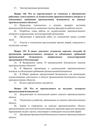 40
Г) Эксплуатирующая организация.
Вопрос 128. Что из перечисленного не относится к обязанностям
работника, ответственного за осуществление производственного контроля за
соблюдением требований промышленной безопасности на опасных
производственных объектах?
А) Проведение комплексных и целевых проверок состояния
промышленной безопасности, выявление опасных факторов на рабочих местах.
Б) Разработка плана работы по осуществлению производственного
контроля в подразделениях эксплуатирующей организации.
В) Организация и проведение работ по специальной оценке условий
труда.
Г) Участие в техническом расследовании причин аварий, инцидентов и
несчастных случаев.
Вопрос 129. В каком документе установлен перечень сведений об
организации производственного контроля за соблюдением требований
промышленной безопасности, направляемых эксплуатирующей
организацией в Ростехнадзор?
А) В Федеральном законе "О промышленной безопасности опасных
производственных объектов".
Б) В Правилах организации и осуществления производственного
контроля за соблюдением требований промышленной безопасности.
В) В Общих правилах промышленной безопасности для организаций,
осуществляющих деятельность в области промышленной безопасности опасных
производственных объектов.
Г) Во всех перечисленных документах.
Вопрос 130. Что из перечисленного не подлежит экспертизе
промышленной безопасности?
А) Документация на капитальный ремонт опасного производственного
объекта.
Б) Технические устройства, применяемые на опасном производственном
объекте.
В) Здания и сооружения на опасном производственном объекте,
предназначенные для технологических процессов, хранения сырья или продукции,
перемещения людей и грузов, локализации и ликвидации последствий аварий.
Г) Декларация промышленной безопасности опасного производственного
объекта.
 