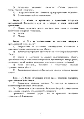 42
Б) Федеральное автономное учреждение «Главное управление
государственной экспертизы».
В) Федеральное агентство по техническому регулированию и метрологии.
Г) Федеральная служба по аккредитации.
Вопрос 135. Можно ли привлекать к проведению экспертизы
промышленной безопасности лиц, не состоящих в штате экспертной
организации?
А) Можно, только если эксперт подтвердил свои знания по предмету
экспертизы в экспертной организации.
Б) Нельзя.
В) Можно.
Вопрос 136. Что из перечисленного не подлежит экспертизе
промышленной безопасности?
А) Документация на техническое перевооружение, консервацию и
ликвидацию опасного производственного объекта.
Б) Технические устройства, применяемые на опасном производственном
объекте.
В) Здания и сооружения на опасном производственном объекте,
предназначенные для технологических процессов, хранения сырья или продукции,
перемещения людей и грузов, локализации и ликвидации последствий аварий.
Г) Иные документы, связанные с эксплуатацией опасного
производственного объекта.
Д) Декларация промышленной безопасности опасного производственного
объекта.
Вопрос 137. Какие организации имеют право проводить экспертизу
промышленной безопасности?
А) Организация, имеющая лицензию Ростехнадзора на проведение
экспертизы промышленной безопасности.
Б) Организация, аккредитованная в Федеральной службе по аккредитации
на проведение экспертизы промышленной безопасности.
Организации, имеющие допуск СРО на проведение экспертизы
промышленной безопасности.
 