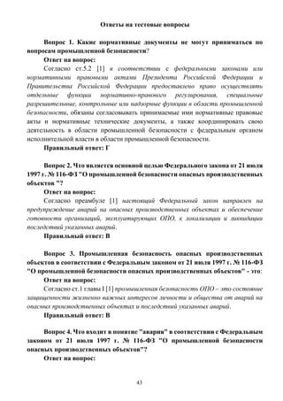 43
Ответы на тестовые вопросы
Вопрос 1. Какие нормативные документы не могут приниматься по
вопросам промышленной безопасности?
Ответ на вопрос:
Согласно ст.5.2 [1] в соответствии с федеральными законами или
нормативными правовыми актами Президента Российской Федерации и
Правительства Российской Федерации предоставлено право осуществлять
отдельные функции нормативно-правового регулирования, специальные
разрешительные, контрольные или надзорные функции в области промышленной
безопасности, обязаны согласовывать принимаемые ими нормативные правовые
акты и нормативные технические документы, а также координировать свою
деятельность в области промышленной безопасности с федеральным органом
исполнительной власти в области промышленной безопасности.
Правильный ответ: Г
Вопрос 2. Что является основной целью Федерального закона от 21 июля
1997 г. № 116-ФЗ "О промышленной безопасности опасных производственных
объектов "?
Ответ на вопрос:
Согласно преамбуле [1] настоящий Федеральный закон направлен на
предупреждение аварий на опасных производственных объектах и обеспечение
готовности организаций, эксплуатирующих ОПО, к локализации и ликвидации
последствий указанных аварий.
Правильный ответ: В
Вопрос 3. Промышленная безопасность опасных производственных
объектов в соответствии с Федеральным законом от 21 июля 1997 г. № 116-ФЗ
"О промышленной безопасности опасных производственных объектов" - это:
Ответ на вопрос:
Согласно ст.1 главы I [1] промышленная безопасность ОПО – это состояние
защищенности жизненно важных интересов личности и общества от аварий на
опасных производственных объектах и последствий указанных аварий.
Правильный ответ: В
Вопрос 4. Что входит в понятие "авария" в соответствии с Федеральным
законом от 21 июля 1997 г. № 116-ФЗ "О промышленной безопасности
опасных производственных объектов"?
Ответ на вопрос:
 