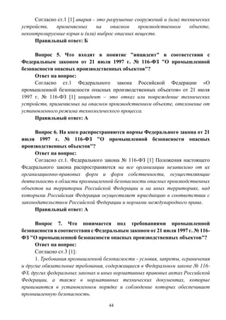 44
Согласно ст.1 [1] авария - это разрушение сооружений и (или) технических
устройств, применяемых на опасном производственном объекте,
неконтролируемые взрыв и (или) выброс опасных веществ.
Правильный ответ: Б
Вопрос 5. Что входит в понятие "инцидент" в соответствии с
Федеральным законом от 21 июля 1997 г. № 116-ФЗ "О промышленной
безопасности опасных производственных объектов"?
Ответ на вопрос:
Согласно ст.1 Федерального закона Российской Федерации «О
промышленной безопасности опасных производственных объектов» от 21 июля
1997 г. № 116-ФЗ [1] инцидент – это отказ или повреждение технических
устройств, применяемых на опасном производственном объекте, отклонение от
установленного режима технологического процесса.
Правильный ответ: А
Вопрос 6. На кого распространяются нормы Федерального закона от 21
июля 1997 г. № 116-ФЗ "О промышленной безопасности опасных
производственных объектов"?
Ответ на вопрос:
Согласно ст.1. Федерального закона № 116-ФЗ [1] Положения настоящего
Федерального закона распространяются на все организации независимо от их
организационно-правовых форм и форм собственности, осуществляющие
деятельность в области промышленной безопасности опасных производственных
объектов на территории Российской Федерации и на иных территориях, над
которыми Российская Федерация осуществляет юрисдикцию в соответствии с
законодательством Российской Федерации и нормами международного права.
Правильный ответ: А
Вопрос 7. Что понимается под требованиями промышленной
безопасности в соответствии с Федеральным законом от 21 июля 1997 г. № 116-
ФЗ "О промышленной безопасности опасных производственных объектов"?
Ответ на вопрос:
Согласно ст.3 [1]:
1. Требования промышленной безопасности - условия, запреты, ограничения
и другие обязательные требования, содержащиеся в Федеральном законе № 116-
ФЗ, других федеральных законах и иных нормативных правовых актах Российской
Федерации, а также в нормативных технических документах, которые
принимаются в установленном порядке и соблюдение которых обеспечивает
промышленную безопасность.
 