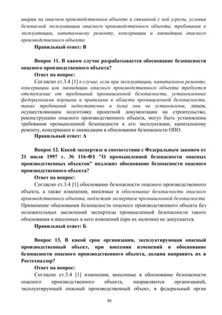 46
аварии на опасном производственном объекте и связанной с ней угрозы, условия
безопасной эксплуатации опасного производственного объекта, требования к
эксплуатации, капитальному ремонту, консервации и ликвидации опасного
производственного объекта
Правильный ответ: В
Вопрос 11. В каком случае разрабатывается обоснование безопасности
опасного производственного объекта?
Ответ на вопрос:
Согласно ст.3.4 [1] в случае, если при эксплуатации, капитальном ремонте,
консервации или ликвидации опасного производственного объекта требуется
отступление от требований промышленной безопасности, установленных
федеральными нормами и правилами в области промышленной безопасности,
таких требований недостаточно и (или) они не установлены, лицом,
осуществляющим подготовку проектной документации на строительство,
реконструкцию опасного производственного объекта, могут быть установлены
требования промышленной безопасности к его эксплуатации, капитальному
ремонту, консервации и ликвидации в обосновании безопасности ОПО.
Правильный ответ: А
Вопрос 12. Какой экспертизе в соответствии с Федеральным законом от
21 июля 1997 г. № 116-ФЗ "О промышленной безопасности опасных
производственных объектов" подлежит обоснование безопасности опасного
производственного объекта?
Ответ на вопрос:
Согласно ст.3.4 [1] обоснование безопасности опасного производственного
объекта, а также изменения, вносимые в обоснование безопасности опасного
производственного объекта, подлежат экспертизе промышленной безопасности.
Применение обоснования безопасности опасного производственного объекта без
положительных заключений экспертизы промышленной безопасности такого
обоснования и внесенных в него изменений (при их наличии) не допускается.
Правильный ответ: Б
Вопрос 13. В какой срок организация, эксплуатирующая опасный
производственный объект, при внесении изменений в обоснование
безопасности опасного производственного объекта, должна направить их в
Ростехнадзор?
Ответ на вопрос:
Согласно ст.3.4 [1] изменения, внесенные в обоснование безопасности
опасного производственного объекта, направляются организацией,
эксплуатирующей опасный производственный объект, в федеральный орган
 