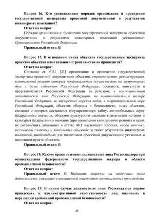 48
Вопрос 16. Кто устанавливает порядок организации и проведения
государственной экспертизы проектной документации и результатов
инженерных изысканий?
Ответ на вопрос:
Порядок организации и проведения государственной экспертизы проектной
документации и результатов инженерных изысканий устанавливает
Правительство Российской Федерации.
Правильный ответ: Б
Вопрос 17. В отношении каких объектов государственная экспертиза
проектов объектов капитального строительства не проводится?
Ответ на вопрос:
Согласно ст. 6.5.1 [21] организация и проведение государственной
экспертизы проектной документации объектов, строительство, реконструкцию,
капитальный ремонт которых предполагается осуществлять на территориях
двух и более субъектов Российской Федерации, посольств, консульств и
представительств Российской Федерации за рубежом, в исключительной
экономической зоне Российской Федерации, на континентальном шельфе
Российской Федерации, во внутренних морских водах, в территориальном море
Российской Федерации, объектов обороны и безопасности, иных объектов,
сведения о которых составляют государственную тайну, автомобильных дорог
федерального значения, объектов культурного наследия (памятников истории и
культуры) федерального значения (при проведении капитального ремонта в целях
их сохранения), указанных в статье 48.1 настоящего Кодекса, особо опасных,
технически сложных и уникальных объектов, а также результатов инженерных
изысканий, выполняемых для подготовки проектной документации указанных в
настоящем пункте объектов;
Правильный ответ: Б
Вопрос 18. Какого права не имеют должностные лица Ростехнадзора при
осуществлении федерального государственного надзора в области
промышленной безопасности?
Ответ на вопрос:
Правильный ответ: Б Выдавать лицензии на отдельные виды
деятельности, связанные с повышенной опасностью промышленных производств.
Вопрос 19. В каком случае должностные лица Ростехнадзора вправе
привлекать к административной ответственности лиц, виновных в
нарушении требований промышленной безопасности?
Ответ на вопрос:
 