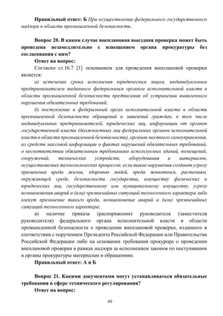 49
Правильный ответ: Б При осуществлении федерального государственного
надзора в области промышленной безопасности.
Вопрос 20. В каком случае внеплановая выездная проверка может быть
проведена незамедлительно с извещением органа прокуратуры без
согласования с ним?
Ответ на вопрос:
Согласно ст.16.7 [1] основанием для проведения внеплановой проверки
является:
а) истечение срока исполнения юридическим лицом, индивидуальным
предпринимателем выданного федеральным органом исполнительной власти в
области промышленной безопасности предписания об устранении выявленного
нарушения обязательных требований;
б) поступление в федеральный орган исполнительной власти в области
промышленной безопасности обращений и заявлений граждан, в том числе
индивидуальных предпринимателей, юридических лиц, информации от органов
государственной власти (должностных лиц федеральных органов исполнительной
власти в области промышленной безопасности), органов местного самоуправления,
из средств массовой информации о фактах нарушений обязательных требований,
о несоответствии обязательным требованиям используемых зданий, помещений,
сооружений, технических устройств, оборудования и материалов,
осуществляемых технологических процессов, если такие нарушения создают угрозу
причинения вреда жизни, здоровью людей, вреда животным, растениям,
окружающей среде, безопасности государства, имуществу физических и
юридических лиц, государственному или муниципальному имуществу, угрозу
возникновения аварий и (или) чрезвычайных ситуаций техногенного характера либо
влекут причинение такого вреда, возникновение аварий и (или) чрезвычайных
ситуаций техногенного характера;
в) наличие приказа (распоряжения) руководителя (заместителя
руководителя) федерального органа исполнительной власти в области
промышленной безопасности о проведении внеплановой проверки, изданного в
соответствии с поручением Президента Российской Федерации или Правительства
Российской Федерации либо на основании требования прокурора о проведении
внеплановой проверки в рамках надзора за исполнением законов по поступившим
в органы прокуратуры материалам и обращениям.
Правильный ответ: А и Б
Вопрос 21. Какими документами могут устанавливаться обязательные
требования в сфере технического регулирования?
Ответ на вопрос:
 