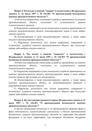 5
Вопрос 4. Что входит в понятие "авария" в соответствии с Федеральным
законом от 21 июля 1997 г. № 116-ФЗ "О промышленной безопасности
опасных производственных объектов"?
А) Отказ или повреждение технических устройств, применяемых на опасном
производственном объекте, отклонение от установленного режима
технологического процесса.
Б) Разрушение сооружений и (или) технических устройств, применяемых на
опасном производственном объекте, неконтролируемые взрыв и (или) выброс
опасных веществ.
В) Контролируемое и (или) неконтролируемое горение, а также взрыв
опасного производственного объекта.
Г) Нарушение целостности или полное разрушение сооружений и
технических устройств опасного производственного объекта при отсутствии
взрыва либо выброса опасных веществ.
Вопрос 5. Что входит в понятие "инцидент" в соответствии с
Федеральным законом от 21 июля 1997 г. № 116-ФЗ "О промышленной
безопасности опасных производственных объектов"?
А) Отказ или повреждение технических устройств, применяемых на опасном
производственном объекте, отклонение от установленного режима
технологического процесса.
Б) Разрушение сооружений и (или) технических устройств, применяемых на
опасном производственном объекте, неконтролируемые взрыв и (или) выброс
опасных веществ, при которых нет пострадавших.
В) Контролируемое и (или) неконтролируемое горение, а также взрыв
опасного производственного объекта, не сопровождающиеся выбросом в
окружающую среду опасных веществ.
Г) Нарушение целостности или полное разрушение сооружений и
технических устройств опасного производственного объекта при отсутствии
взрыва либо выброса опасных веществ.
Вопрос 6. На кого распространяются нормы Федерального закона от 21
июля 1997 г. № 116-ФЗ "О промышленной безопасности опасных
производственных объектов"?
А) На все организации независимо от их организационно-правовых форм и
форм собственности, осуществляющие деятельность в области промышленной
безопасности опасных производственных объектов на территории Российской
Федерации и на иных территориях, над которыми Российская Федерация
 