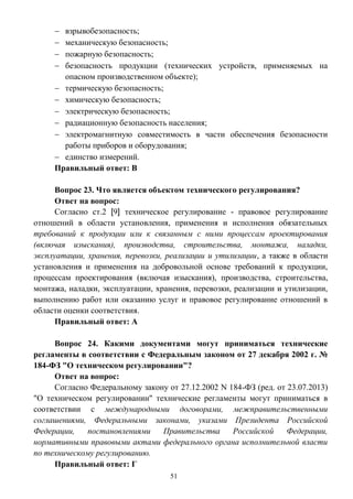 51
 взрывобезопасность;
 механическую безопасность;
 пожарную безопасность;
 безопасность продукции (технических устройств, применяемых на
опасном производственном объекте);
 термическую безопасность;
 химическую безопасность;
 электрическую безопасность;
 радиационную безопасность населения;
 электромагнитную совместимость в части обеспечения безопасности
работы приборов и оборудования;
 единство измерений.
Правильный ответ: В
Вопрос 23. Что является объектом технического регулирования?
Ответ на вопрос:
Согласно ст.2 [9] техническое регулирование - правовое регулирование
отношений в области установления, применения и исполнения обязательных
требований к продукции или к связанным с ними процессам проектирования
(включая изыскания), производства, строительства, монтажа, наладки,
эксплуатации, хранения, перевозки, реализации и утилизации, а также в области
установления и применения на добровольной основе требований к продукции,
процессам проектирования (включая изыскания), производства, строительства,
монтажа, наладки, эксплуатации, хранения, перевозки, реализации и утилизации,
выполнению работ или оказанию услуг и правовое регулирование отношений в
области оценки соответствия.
Правильный ответ: А
Вопрос 24. Какими документами могут приниматься технические
регламенты в соответствии с Федеральным законом от 27 декабря 2002 г. №
184-ФЗ "О техническом регулировании"?
Ответ на вопрос:
Согласно Федеральному закону от 27.12.2002 N 184-ФЗ (ред. от 23.07.2013)
"О техническом регулировании" технические регламенты могут приниматься в
соответствии с международными договорами, межправительственными
соглашениями, Федеральными законами, указами Президента Российской
Федерации, постановлениями Правительства Российской Федерации,
нормативными правовыми актами федерального органа исполнительной власти
по техническому регулированию.
Правильный ответ: Г
 