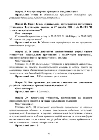 52
Вопрос 25. Что противоречит принципам стандартизации?
Правильный ответ: В Обязательное применение стандартов при
реализации требований технических регламентов.
Вопрос 26. Какие формы обязательного подтверждения соответствия
установлены Федеральным законом от 27 декабря 2002 г. № 184-ФЗ "О
техническом регулировании"?
Ответ на вопрос:
Согласно Федеральному закону от 27.12.2002 N 184-ФЗ (ред. от 23.07.2013)
"О техническом регулировании"
Правильный ответ: В Обязательная сертификация или декларирование
соответствия продукции.
Вопрос 27. В каких документах устанавливаются формы оценки
соответствия обязательным требованиям к техническим устройствам,
применяемым на опасном производственном объекте?
Ответ на вопрос:
Согласно ст.7.1 [1] обязательные требования к техническим устройствам,
применяемым на опасном производственном объекте, и формы оценки их
соответствия таким обязательным требованиям устанавливаются в соответствии с
законодательством Российской Федерации о техническом регулировании.
Правильный ответ: Б В технических регламентах.
Вопрос 28. Кто принимает декларацию о соответствии технических
устройств требованиям промышленной безопасности?
Ответ на вопрос:
Правильный ответ: В Заявитель.
Вопрос 29. Технические устройства, применяемые на опасном
производственном объекте, в процессе эксплуатации подлежат:
Ответ на вопрос:
Согласно ст.7.5 [1] технические устройства, применяемые на опасном
производственном объекте, в процессе эксплуатации подлежат экспертизе
промышленной безопасности в порядке, установленном федеральным органом
исполнительной власти в области промышленной безопасности, если иная форма
оценки соответствия таких технических устройств обязательным требованиям к
ним не установлена техническими регламентами.
Правильный ответ: В
 