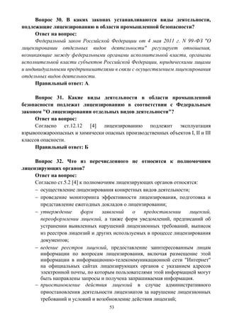 53
Вопрос 30. В каких законах устанавливаются виды деятельности,
подлежащие лицензированию в области промышленной безопасности?
Ответ на вопрос:
Федеральный закон Российской Федерации от 4 мая 2011 г. N 99-ФЗ "О
лицензировании отдельных видов деятельности" регулирует отношения,
возникающие между федеральными органами исполнительной власти, органами
исполнительной власти субъектов Российской Федерации, юридическими лицами
и индивидуальными предпринимателями в связи с осуществлением лицензирования
отдельных видов деятельности.
Правильный ответ: А.
Вопрос 31. Какие виды деятельности в области промышленной
безопасности подлежат лицензированию в соответствии с Федеральным
законом "О лицензировании отдельных видов деятельности"?
Ответ на вопрос:
Согласно ст.12.12 [4] лицензированию подлежит эксплуатация
взрывопожароопасных и химически опасных производственных объектов I, II и III
классов опасности.
Правильный ответ: Б
Вопрос 32. Что из перечисленного не относится к полномочиям
лицензирующих органов?
Ответ на вопрос:
Согласно ст.5.2 [4] к полномочиям лицензирующих органов относятся:
 осуществление лицензирования конкретных видов деятельности;
 проведение мониторинга эффективности лицензирования, подготовка и
представление ежегодных докладов о лицензировании;
 утверждение форм заявлений о предоставлении лицензий,
переоформлении лицензий, а также форм уведомлений, предписаний об
устранении выявленных нарушений лицензионных требований, выписок
из реестров лицензий и других используемых в процессе лицензирования
документов;
 ведение реестров лицензий, предоставление заинтересованным лицам
информации по вопросам лицензирования, включая размещение этой
информации в информационно-телекоммуникационной сети "Интернет"
на официальных сайтах лицензирующих органов с указанием адресов
электронной почты, по которым пользователями этой информацией могут
быть направлены запросы и получена запрашиваемая информация.
 приостановление действия лицензий в случае административного
приостановления деятельности лицензиатов за нарушение лицензионных
требований и условий и возобновление действия лицензий;
 