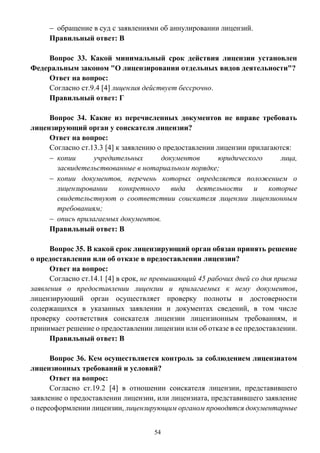 54
 обращение в суд с заявлениями об аннулировании лицензий.
Правильный ответ: В
Вопрос 33. Какой минимальный срок действия лицензии установлен
Федеральным законом "О лицензировании отдельных видов деятельности"?
Ответ на вопрос:
Согласно ст.9.4 [4] лицензия действует бессрочно.
Правильный ответ: Г
Вопрос 34. Какие из перечисленных документов не вправе требовать
лицензирующий орган у соискателя лицензии?
Ответ на вопрос:
Согласно ст.13.3 [4] к заявлению о предоставлении лицензии прилагаются:
 копии учредительных документов юридического лица,
засвидетельствованные в нотариальном порядке;
 копии документов, перечень которых определяется положением о
лицензировании конкретного вида деятельности и которые
свидетельствуют о соответствии соискателя лицензии лицензионным
требованиям;
 опись прилагаемых документов.
Правильный ответ: В
Вопрос 35. В какой срок лицензирующий орган обязан принять решение
о предоставлении или об отказе в предоставлении лицензии?
Ответ на вопрос:
Согласно ст.14.1 [4] в срок, не превышающий 45 рабочих дней со дня приема
заявления о предоставлении лицензии и прилагаемых к нему документов,
лицензирующий орган осуществляет проверку полноты и достоверности
содержащихся в указанных заявлении и документах сведений, в том числе
проверку соответствия соискателя лицензии лицензионным требованиям, и
принимает решение о предоставлении лицензии или об отказе в ее предоставлении.
Правильный ответ: В
Вопрос 36. Кем осуществляется контроль за соблюдением лицензиатом
лицензионных требований и условий?
Ответ на вопрос:
Согласно ст.19.2 [4] в отношении соискателя лицензии, представившего
заявление о предоставлении лицензии, или лицензиата, представившего заявление
о переоформлении лицензии, лицензирующим органом проводятся документарные
 