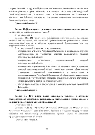 56
гидротехнических сооружений, о назначении административного наказания в виде
административного приостановления деятельности лицензиата лицензирующий
орган приостанавливает в течение суток со дня вступления этого решения в
законную силу действие лицензии на срок административного приостановления
деятельности лицензиата.
Правильный ответ: Б
Вопрос 40. Кем проводится техническое расследование причин аварии
на опасном производственном объекте?
Ответ на вопрос:
Согласно 12.2. [1] техническое расследование причин аварии проводится
специальной комиссией, возглавляемой представителем федерального органа
исполнительной власти в области промышленной безопасности или его
территориального органа.
В состав указанной комиссии также включаются:
 представители субъекта Российской Федерации и (или) органа местного
самоуправления, на территории которых располагается опасный
производственный объект;
 представители организации, эксплуатирующей опасный
производственный объект;
 представители страховщика, с которым организация, эксплуатирующая
опасный производственный объект, заключила договор обязательного
страхования гражданской ответственности в соответствии с
законодательством Российской Федерации об обязательном страховании
гражданской ответственности владельца опасного объекта за причинение
вреда в результате аварии на опасном объекте;
 другие представители в соответствии с законодательством Российской
Федерации.
Правильный ответ: Б
Вопрос 41. Кто имеет право принимать решение о создании
государственной комиссии по техническому расследованию причин аварии и
назначать председателя указанной комиссии?
Ответ на вопрос:
Согласно ст.12.3 [1] Президент Российской Федерации или Правительство
Российской Федерации могут принимать решение о создании государственной
комиссии по техническому расследованию причин аварии и назначать
председателя указанной комиссии.
Правильный ответ: В
 