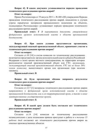 57
Вопрос 42. В каком документе устанавливается порядок проведения
технического расследования причин аварий?
Ответ на вопрос:
Приказ Ростехнадзора от 19 августа 2011 г. № 480 «Об утверждении Порядка
проведения технического расследования причин аварий, инцидентов и случаев
утраты взрывчатых материалов промышленного назначения на объектах,
поднадзорных Ростехнадзору» устанавливает порядок проведения технического
расследования причин аварий.
Правильный ответ: Г В нормативном документе, утвержденном
федеральным органом исполнительной власти в области промышленной
безопасности.
Вопрос 43. При каком условии представители организации,
эксплуатирующей опасный производственный объект, принимают участие в
техническом расследовании причин аварии?
Ответ на вопрос:
Согласно ст.10 [14] в состав комиссии по техническому расследованию
включаются представители: органа исполнительной власти субъекта Российской
Федерации и (или) органа местного самоуправления, на территории которых
располагается опасный производственный объект или ГТС; организации,
эксплуатирующей опасный производственный объект, ГТС (но не более 50%
членов комиссии); вышестоящего органа или организации (при наличии
таковых);
Правильный ответ: В
Вопрос 44. Куда организация обязана направить результаты
технического расследования причин аварии?
Ответ на вопрос:
Согласно ст.12.7 [1] материалы технического расследования причин аварии
направляются в федеральный орган исполнительной власти в области
промышленной безопасности, или в его территориальный орган, а также в иные
заинтересованные государственные органы.
Правильный ответ: Б
Вопрос 45. В какой срок должен быть составлен акт технического
расследования причин аварии?
Ответ на вопрос:
Согласно ст.14 [14] комиссия по техническому расследованию
незамедлительно с даты подписания приказа приступает к работе и в течение 15
рабочих дней составляет акт технического расследования причин аварии на
опасных производственных объектах
 