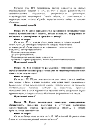 59
Согласно ст.32 [14] расследование причин инцидентов на опасных
производственных объектах и ГТС, их учет и анализ регламентируются
соответствующими документами, утвержденными организацией,
эксплуатирующей поднадзорный Службе объект, и согласованными с
территориальным органом Службы, осуществляющим надзор за данными
объектами.
Правильный ответ: Б
Вопрос 50. С какой периодичностью организация, эксплуатирующая
опасные производственные объекты, должна направлять информацию об
инцидентах в территориальный орган Ростехнадзора?
Ответ на вопрос:
Согласно ст.35 [14] не реже одного раза в квартал в территориальный
орган Службы, на территории деятельности которого располагается
эксплуатируемый объект, направляется информация о происшедших
инцидентах, в которой указывается:
1) количество инцидентов;
2) характер инцидентов;
3) анализ причин возникновения инцидентов;
4) принятые меры по устранению причин возникновения инцидентов.
Правильный ответ: Б.
Вопрос 51. Кем проводится расследование группового несчастного
случая с числом погибших в результате аварии на опасном производственном
объекте более пяти человек?
Ответ на вопрос:
Согласно ст.229 [5] при групповом несчастном случае с числом погибших
пять человек и более в состав комиссии включаются также представители
федерального органа исполнительной власти, уполномоченного на проведение
государственного контроля (надзора) за соблюдением трудового
законодательства и иных нормативных правовых актов, содержащих нормы
трудового права, и общероссийского объединения профессиональных союзов.
Правильный ответ: Г
Вопрос 52. Каким нормативным документом устанавливается
обязательность проведения подготовки и аттестации работников,
эксплуатирующих опасные производственные объекты, в области
промышленной безопасности?
Ответ на вопрос:
Согласно Федеральным законом от 21.07.1997 № 116-ФЗ "О промышленной
безопасности опасных производственных объектов".
 