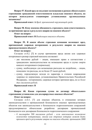 61
Вопрос 57. Какой вред не подлежит возмещению в рамках обязательного
страхования гражданской ответственности владельца опасного объекта, на
котором используются стационарно установленные грузоподъемные
механизмы?
Правильный ответ: А Вред, причиненный окружающей среде.
Вопрос 58. Кому вменена обязанность страховать свою ответственность
за причинение вреда в результате аварии на опасном объекте?
Ответ на вопрос:
Правильный ответ: В Владельцам опасного объекта.
Вопрос 59. В каком объеме страховая компания возмещает вред,
причиненный здоровью потерпевших в результате аварии на опасном
производственном объекте?
Ответ на вопрос:
Согласно ст.8.2. [7] в случае причинения вреда жизни или здоровью
потерпевшего размер страховой выплаты составляет:
 два миллиона рублей - лицам, имеющим право в соответствии с
гражданским законодательством на возмещение вреда в случае смерти
каждого потерпевшего (кормильца);
 сумму, необходимую для возмещения расходов на погребение, - лицам,
понесшим эти расходы, но не более 25 тысяч рублей;
 сумму, определяемую исходя из характера и степени повреждения
здоровья по нормативам, устанавливаемым Правительством Российской
Федерации, - потерпевшим, здоровью которых причинен вред, но не более
двух миллионов рублей.
Правильный ответ: В
Вопрос 60. Какая страховая сумма по договору обязательного
страхования установлена для декларируемых опасных объектов?
Ответ на вопрос:
Согласно ст.6.1. [7] для опасных объектов, в отношении которых
законодательством о промышленной безопасности опасных производственных
объектов или законодательством о безопасности гидротехнических сооружений
предусматривается обязательная разработка декларации промышленной
безопасности или декларации безопасности гидротехнического сооружения:
 6 миллиардов 500 миллионов рублей - если максимально возможное
количество потерпевших, жизни или здоровью которых может быть
причинен вред в результате аварии на опасном объекте, превышает 3000
 