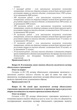 62
человек;
 1 миллиард рублей - если максимально возможное количество
потерпевших, жизни или здоровью которых может быть причинен вред в
результате аварии на опасном объекте, составляет более 1500 человек,
но не превышает 3000 человек;
 500 миллионов рублей - если максимально возможное количество
потерпевших, жизни или здоровью которых может быть причинен вред в
результате аварии на опасном объекте, составляет более 300 человек, но
не превышает 1500 человек;
 100 миллионов рублей - если максимально возможное количество
потерпевших, жизни или здоровью которых может быть причинен вред в
результате аварии на опасном объекте, составляет более 150 человек, но
не превышает 300 человек;
 50 миллионов рублей - если максимально возможное количество
потерпевших, жизни или здоровью которых может быть причинен вред в
результате аварии на опасном объекте, составляет более 75 человек, но
не превышает 150 человек;
 25 миллионов рублей - если максимально возможное количество
потерпевших, жизни или здоровью которых может быть причинен вред в
результате аварии на опасном объекте, составляет более 10 человек, но
не превышает 75 человек;
 10 миллионов рублей - для иных опасных объектов, в отношении которых
предусматривается обязательная разработка декларации промышленной
безопасности или декларации безопасности гидротехнического
сооружения.
Правильный ответ: Б
Вопрос 61. В отношении, каких опасных объектов заключается договор
обязательного страхования?
Ответ на вопрос:
Согласно ст.10.1 [7] договор обязательного страхования заключается в
отношении каждого опасного объекта на срок не менее чем один год.
Документом, подтверждающим заключение договора обязательного страхования,
является страховой полис установленного образца.
Правильный ответ: Б
Вопрос 62. На какой срок заключается договор обязательного
страхования гражданской ответственности за причинение вреда в результате
аварии или инцидента на опасном производственном объекте?
Ответ на вопрос:
Согласно п.10.1 [7] договор обязательного страхования заключается в
отношении каждого опасного объекта на срок не менее чем один год. Документом,
подтверждающим заключение договора обязательного страхования, является
 