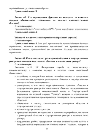 63
страховой полис установленного образца.
Правильный ответ: В
Вопрос 63. Кто осуществляет функции по контролю за наличием
договора обязательного страхования на опасных производственных
объектах?
Ответ на вопрос:
Правильный ответ: Ростехнадзор и МЧС России в пределах их компетенции.
Правильный ответ: А
Вопрос 64. Когда событие не признается страховым случаем?
Ответ на вопрос:
Правильный ответ: В Если вред, причиненный в период действия договора
страхования, является результатом последствий или продолжающегося
воздействия аварии, произошедшей до заключения договора обязательного
страхования.
Вопрос 65. Кто осуществляет регистрацию объектов в государственном
реестре опасных производственных объектов и ведение этого реестра?
Ответ на вопрос:
Согласно ст.10 [10] Федеральная служба по экологическому,
технологическому и атомному надзору в пределах своих полномочий
обеспечивает:
 разработку и утверждение единых методологических и программно-
технологических принципов регистрации объектов в государственном
реестре и ведения этого реестра;
 регистрацию, в том числе территориальными органами, объектов в
государственном реестре (за исключением объектов, подведомственных
федеральным органам исполнительной власти и Государственной
корпорации по атомной энергии "Росатом", которым в установленном
порядке предоставлено право проводить регистрацию подведомственных
объектов);
 оформление и выдачу свидетельств о регистрации объектов в
государственном реестре;
 ведение государственного реестра;
 проведение научных, методических и технических разработок, связанных
с регистрацией объектов в государственном реестре и ведением этого
реестра;
 координацию работы федеральных органов исполнительной власти и
Государственной корпорации по атомной энергии "Росатом", которым в
 