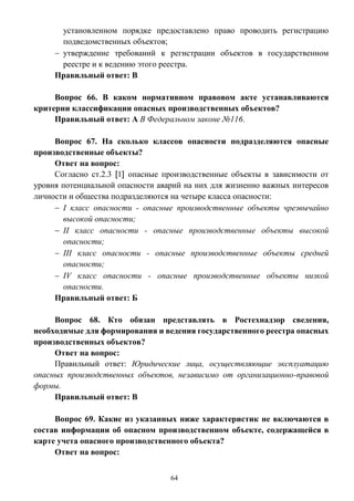 64
установленном порядке предоставлено право проводить регистрацию
подведомственных объектов;
 утверждение требований к регистрации объектов в государственном
реестре и к ведению этого реестра.
Правильный ответ: В
Вопрос 66. В каком нормативном правовом акте устанавливаются
критерии классификации опасных производственных объектов?
Правильный ответ: А В Федеральном законе №116.
Вопрос 67. На сколько классов опасности подразделяются опасные
производственные объекты?
Ответ на вопрос:
Согласно ст.2.3 [1] опасные производственные объекты в зависимости от
уровня потенциальной опасности аварий на них для жизненно важных интересов
личности и общества подразделяются на четыре класса опасности:
 I класс опасности - опасные производственные объекты чрезвычайно
высокой опасности;
 II класс опасности - опасные производственные объекты высокой
опасности;
 III класс опасности - опасные производственные объекты средней
опасности;
 IV класс опасности - опасные производственные объекты низкой
опасности.
Правильный ответ: Б
Вопрос 68. Кто обязан представлять в Ростехнадзор сведения,
необходимые для формирования и ведения государственного реестра опасных
производственных объектов?
Ответ на вопрос:
Правильный ответ: Юридические лица, осуществляющие эксплуатацию
опасных производственных объектов, независимо от организационно-правовой
формы.
Правильный ответ: В
Вопрос 69. Какие из указанных ниже характеристик не включаются в
состав информации об опасном производственном объекте, содержащейся в
карте учета опасного производственного объекта?
Ответ на вопрос:
 