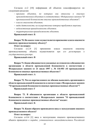 65
Согласно ст.2 [10] информация об объектах классифицируется по
следующим разделам:
 признаки объектов, по которым они отнесены к опасным
производственным объектам в соответствии с Федеральным законом "О
промышленной безопасности опасных производственных объектов";
 классы опасности объектов;
 виды деятельности, на осуществление которых требуются лицензии;
 ведомственная принадлежность объектов;
 территориальная принадлежность объектов.
Правильный ответ: Б
Вопрос 70. На каком этапе осуществляется присвоение класса опасности
опасному производственному объекту?
Ответ на вопрос:
Согласно ст.2.4 [1] присвоение класса опасности опасному
производственному объекту осуществляется при его регистрации в
государственном реестре.
Правильный ответ: В
Вопрос 71. Какие обязанности из указанных не относятся к обязанностям
организации в области промышленной безопасности в соответствии с
Федеральным законом от 21 июля 1997 г. № 116-ФЗ «О промышленной
безопасности опасных производственных объектов»?
Правильный ответ: А
Вопрос 72. Что из перечисленного не обязана выполнять организация в
области промышленной безопасности в соответствии с Федеральным законом
"О промышленной безопасности опасных производственных объектов"?
Правильный ответ: Г
Вопрос 73. В обязанности организации в области промышленной
безопасности в соответствии с Федеральным законом "О промышленной
безопасности опасных производственных объектов" входит:
Правильный ответ: Б
Вопрос 74. Каким образом производится ввод в эксплуатацию опасного
производственного объекта?
Ответ на вопрос:
Согласно ст.8.4 [1] ввод в эксплуатацию опасного производственного
объекта проводится в порядке, установленном законодательством Российской
 