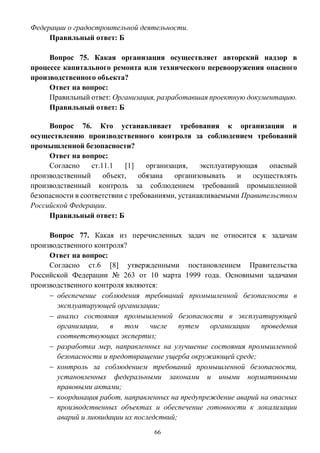 66
Федерации о градостроительной деятельности.
Правильный ответ: Б
Вопрос 75. Какая организация осуществляет авторский надзор в
процессе капитального ремонта или технического перевооружения опасного
производственного объекта?
Ответ на вопрос:
Правильный ответ: Организация, разработавшая проектную документацию.
Правильный ответ: Б
Вопрос 76. Кто устанавливает требования к организации и
осуществлению производственного контроля за соблюдением требований
промышленной безопасности?
Ответ на вопрос:
Согласно ст.11.1 [1] организация, эксплуатирующая опасный
производственный объект, обязана организовывать и осуществлять
производственный контроль за соблюдением требований промышленной
безопасности в соответствии с требованиями, устанавливаемыми Правительством
Российской Федерации.
Правильный ответ: Б
Вопрос 77. Какая из перечисленных задач не относится к задачам
производственного контроля?
Ответ на вопрос:
Согласно ст.6 [8] утвержденными постановлением Правительства
Российской Федерации № 263 от 10 марта 1999 года. Основными задачами
производственного контроля являются:
 обеспечение соблюдения требований промышленной безопасности в
эксплуатирующей организации;
 анализ состояния промышленной безопасности в эксплуатирующей
организации, в том числе путем организации проведения
соответствующих экспертиз;
 разработка мер, направленных на улучшение состояния промышленной
безопасности и предотвращение ущерба окружающей среде;
 контроль за соблюдением требований промышленной безопасности,
установленных федеральными законами и иными нормативными
правовыми актами;
 координация работ, направленных на предупреждение аварий на опасных
производственных объектах и обеспечение готовности к локализации
аварий и ликвидации их последствий;
 