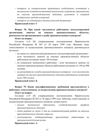 67
 контроль за своевременным проведением необходимых испытаний и
технических освидетельствований технических устройств, применяемых
на опасных производственных объектах, ремонтом и поверкой
контрольных средств измерений;
 контроль за соблюдением технологической дисциплины.
Правильный ответ: Г
Вопрос 78. При какой численности работников эксплуатирующей
организации, занятых на опасных производственных объектах,
рекомендуется организовывать службу производственного контроля?
Ответ на вопрос:
Согласно ст.8 [8] утвержденными постановлением Правительства
Российской Федерации № 263 от 10 марта 1999 года. Функции лица,
ответственного за осуществление производственного контроля, рекомендуется
возлагать:
 на одного из заместителей руководителя эксплуатирующей организации -
если численность занятых на опасных производственных объектах
работников составляет менее 150 человек
 на специально назначенного работника - если численность занятых на
опасных производственных объектах работников составляет от 150 до 500
человек;
 на руководителя службы производственного контроля - если численность
занятых на опасных производственных объектах работников составляет
более 500 человек.
Правильный ответ: Б
Вопрос 79. Какие квалификационные требования предъявляются к
работнику, ответственному за осуществление производственного контроля?
Ответ на вопрос:
Согласно ст.9 [8] утвержденными постановлением Правительства
Российской Федерации № 263 от 10 марта 1999 года. Работник, ответственный за
осуществление производственного контроля, должен иметь:
 высшее техническое образование, соответствующее профилю
производственного объекта;
 стаж работы не менее 3 лет на соответствующей работе на опасном
производственном объекте отрасли;
 удостоверение, подтверждающее прохождение аттестации по
промышленной безопасности.
Правильный ответ: А
 