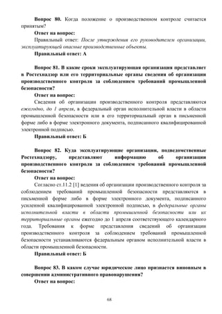 68
Вопрос 80. Когда положение о производственном контроле считается
принятым?
Ответ на вопрос:
Правильный ответ: После утверждения его руководителем организации,
эксплуатирующей опасные производственные объекты.
Правильный ответ: А
Вопрос 81. В какие сроки эксплуатирующая организация представляет
в Ростехнадзор или его территориальные органы сведения об организации
производственного контроля за соблюдением требований промышленной
безопасности?
Ответ на вопрос:
Сведения об организации производственного контроля представляются
ежегодно, до 1 апреля, в федеральный орган исполнительной власти в области
промышленной безопасности или в его территориальный орган в письменной
форме либо в форме электронного документа, подписанного квалифицированной
электронной подписью.
Правильный ответ: Б
Вопрос 82. Куда эксплуатирующие организации, подведомственные
Ростехнадзору, представляют информацию об организации
производственного контроля за соблюдением требований промышленной
безопасности?
Ответ на вопрос:
Согласно ст.11.2 [1] ведения об организации производственного контроля за
соблюдением требований промышленной безопасности представляются в
письменной форме либо в форме электронного документа, подписанного
усиленной квалифицированной электронной подписью, в федеральные органы
исполнительной власти в области промышленной безопасности или их
территориальные органы ежегодно до 1 апреля соответствующего календарного
года. Требования к форме представления сведений об организации
производственного контроля за соблюдением требований промышленной
безопасности устанавливаются федеральным органом исполнительной власти в
области промышленной безопасности.
Правильный ответ: Б
Вопрос 83. В каком случае юридическое лицо признается виновным в
совершении административного правонарушения?
Ответ на вопрос:
 