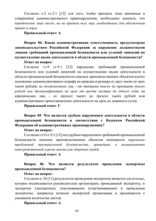 69
Согласно ч.2 ст.2.1 [12] для того, чтобы признать лицо виновным в
совершении административного правонарушения, необходимо доказать, что
юридическое лицо могло, но не приняли всех мер, необходимых для обеспечения
правил и норм
Правильный ответ: А
Вопрос 84. Какая административная ответственность предусмотрена
законодательством Российской Федерации за нарушение должностными
лицами требований промышленной безопасности или условий лицензий на
осуществление видов деятельности в области промышленной безопасности?
Ответ на вопрос:
Согласно гл.9 ст.9.1 [12] нарушение требований промышленной
безопасности или условий лицензий на осуществление видов деятельности в
области промышленной безопасности опасных производственных объектов влечет
наложение административного штрафа на граждан в размере от двух тысяч до трех
тысяч рублей; на должностных лиц - от двадцати тысяч до тридцати тысяч
рублей или дисквалификацию на срок от шести месяцев до одного года; на
юридических лиц - от двухсот тысяч до трехсот тысяч рублей или
административное приостановление деятельности на срок до девяноста суток.
Правильный ответ: Г
Вопрос 85. Что является грубым нарушением деятельности в области
промышленной безопасности в соответствии с Кодексом Российской
Федерации об административных правонарушениях?
Ответ на вопрос:
Согласно гл.9 ст.9.1 [12] под грубым нарушением требований промышленной
безопасности опасных производственных объектов понимается нарушение
требований промышленной безопасности, приведшее к возникновению
непосредственной угрозы жизни или здоровью людей.
Правильный ответ: А
Вопрос 86. Что является результатом проведения экспертизы
промышленной безопасности?
Ответ на вопрос:
Согласно п. 24 [11] результатом проведения экспертизы является заключение,
которое подписывается руководителем организации, проводившей экспертизу, и
экспертом (экспертами), участвовавшим (участвовавшими) в проведении
экспертизы, заверяется печатью экспертной организации и прошивается с
указанием количества листов
Правильный ответ: А
 