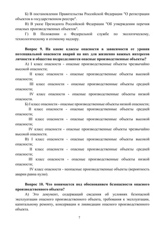 7
Б) В постановлении Правительства Российской Федерации "О регистрации
объектов в государственном реестре".
В) В указе Президента Российской Федерации "Об утверждении перечня
опасных производственных объектов".
Г) В Положении о Федеральной службе по экологическому,
технологическому и атомному надзору.
Вопрос 9. На какие классы опасности в зависимости от уровня
потенциальной опасности аварий на них для жизненно важных интересов
личности и общества подразделяются опасные производственные объекты?
А) I класс опасности - опасные производственные объекты чрезвычайно
высокой опасности;
II класс опасности - опасные производственные объекты высокой
опасности;
III класс опасности - опасные производственные объекты средней
опасности;
IV класс опасности - опасные производственные объекты низкой
опасности.
Б) I класс опасности - опасные производственные объекты низкой опасности;
II класс опасности - опасные производственные объекты средней
опасности;
III класс опасности - опасные производственные объекты высокой
опасности;
IV класс опасности - опасные производственные объекты чрезвычайно
высокой опасности.
В) I класс опасности - опасные производственные объекты высокой
опасности;
II класс опасности - опасные производственные объекты средней
опасности;
III класс опасности - опасные производственные объекты низкой
опасности;
IV класс опасности - неопасные производственные объекты (вероятность
аварии равна нулю).
Вопрос 10. Что понимается под обоснованием безопасности опасного
производственного объекта?
А) Это документ, содержащий сведения об условиях безопасной
эксплуатации опасного производственного объекта, требования к эксплуатации,
капитальному ремонту, консервации и ликвидации опасного производственного
объекта.
 