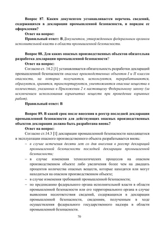 70
Вопрос 87. Каким документом устанавливается перечень сведений,
содержащихся в декларации промышленной безопасности, и порядок ее
оформления?
Ответ на вопрос:
Правильный ответ: В Документом, утвержденным федеральным органом
исполнительной власти в области промышленной безопасности.
Вопрос 88. Для каких опасных производственных объектов обязательна
разработка декларации промышленной безопасности?
Ответ на вопрос:
Согласно ст. 14.2 [1] устанавливается обязательность разработки деклараций
промышленной безопасности опасных производственных объектов I и II классов
опасности, на которых получаются, используются, перерабатываются,
образуются, хранятся, транспортируются, уничтожаются опасные вещества в
количествах, указанных в Приложении 2 к настоящему Федеральному закону (за
исключением использования взрывчатых веществ при проведении взрывных
работ).
Правильный ответ: В
Вопрос 89. В какой срок после внесения в реестр последней декларации
промышленной безопасности для действующих опасных производственных
объектов декларация должна быть разработана вновь?
Ответ на вопрос:
Согласно ст.14.3 [1] декларация промышленной безопасности находящегося
в эксплуатации опасного производственного объекта разрабатывается вновь:
 в случае истечения десяти лет со дня внесения в реестр деклараций
промышленной безопасности последней декларации промышленной
безопасности;
 в случае изменения технологических процессов на опасном
производственном объекте либо увеличения более чем на двадцать
процентов количества опасных веществ, которые находятся или могут
находиться на опасном производственном объекте;
 в случае изменения требований промышленной безопасности;
 по предписанию федерального органа исполнительной власти в области
промышленной безопасности или его территориального органа в случае
выявления несоответствия сведений, содержащихся в декларации
промышленной безопасности, сведениям, полученным в ходе
осуществления федерального государственного надзора в области
промышленной безопасности.
 