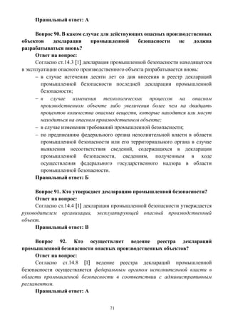 71
Правильный ответ: А
Вопрос 90. В каком случае для действующих опасных производственных
объектов декларация промышленной безопасности не должна
разрабатываться вновь?
Ответ на вопрос:
Согласно ст.14.3 [1] декларация промышленной безопасности находящегося
в эксплуатации опасного производственного объекта разрабатывается вновь:
 в случае истечения десяти лет со дня внесения в реестр деклараций
промышленной безопасности последней декларации промышленной
безопасности;
 в случае изменения технологических процессов на опасном
производственном объекте либо увеличения более чем на двадцать
процентов количества опасных веществ, которые находятся или могут
находиться на опасном производственном объекте;
 в случае изменения требований промышленной безопасности;
 по предписанию федерального органа исполнительной власти в области
промышленной безопасности или его территориального органа в случае
выявления несоответствия сведений, содержащихся в декларации
промышленной безопасности, сведениям, полученным в ходе
осуществления федерального государственного надзора в области
промышленной безопасности.
Правильный ответ: Б
Вопрос 91. Кто утверждает декларацию промышленной безопасности?
Ответ на вопрос:
Согласно ст.14.4 [1] декларация промышленной безопасности утверждается
руководителем организации, эксплуатирующей опасный производственный
объект.
Правильный ответ: В
Вопрос 92. Кто осуществляет ведение реестра деклараций
промышленной безопасности опасных производственных объектов?
Ответ на вопрос:
Согласно ст.14.8 [1] ведение реестра деклараций промышленной
безопасности осуществляется федеральным органом исполнительной власти в
области промышленной безопасности в соответствии с административным
регламентом.
Правильный ответ: А
 