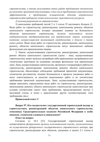 73
строительства, а также результатов таких работ требованиям технических
регламентов, проектной документации, в том числе требованиям энергетической
эффективности и требованиям оснащенности объекта капитального
строительства приборами учета используемых энергетических ресурсов;
2) наличия разрешения на строительство;
3) выполнения требований частей 2 и 3 статьи 52 настоящего Кодекса (2.
Виды работ по строительству, реконструкции, капитальному ремонту объектов
капитального строительства, которые оказывают влияние на безопасность
объектов капитального строительства, должны выполняться только
индивидуальными предпринимателями или юридическими лицами, имеющими
выданные саморегулируемой организацией свидетельства о допуске к таким
видам работ. Иные виды работ по строительству, реконструкции, капитальному
ремонту объектов капитального строительства могут выполняться любыми
физическими или юридическими лицами.
3. Лицом, осуществляющим строительство, реконструкцию, капитальный
ремонт объекта капитального строительства (далее - лицо, осуществляющее
строительство), может являться застройщик либо привлекаемое застройщиком или
техническим заказчиком на основании договора физическое или юридическое
лицо. Лицо, осуществляющее строительство, организует и координирует работы по
строительству, реконструкции, капитальному ремонту объекта капитального
строительства, обеспечивает соблюдение требований проектной документации,
технических регламентов, техники безопасности в процессе указанных работ и
несет ответственность за качество выполненных работ и их соответствие
требованиям проектной документации. Лицо, осуществляющее строительство,
вправе выполнять определенные виды работ по строительству, реконструкции,
капитальному ремонту объекта капитального строительства самостоятельно при
условии соответствия такого лица требованиям, предусмотренным частью 2
настоящей статьи, и (или) с привлечением других соответствующих этим
требованиям лиц.).
Правильный ответ: Г
Вопрос 97. Кто осуществляет государственный строительный надзор за
строительством, реконструкцией объектов капитального строительства,
отнесенных Градостроительным кодексом Российской Федерации к особо
опасным, технически сложным и уникальным?
Ответ на вопрос:
Согласно ст. 54.3 [21] Государственный строительный надзор
осуществляется федеральным органом исполнительной власти, уполномоченным
на осуществление федерального государственного строительного надзора, при
строительстве, реконструкции всех объектов, указанных в пункте 5.1 статьи 6
 