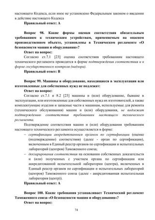 74
настоящего Кодекса, если иное не установлено Федеральным законом о введении
в действие настоящего Кодекса
Правильный ответ: А
Вопрос 98. Какие формы оценки соответствия обязательным
требованиям к техническим устройствам, применяемым на опасном
производственном объекте, установлены в Техническом регламенте «О
безопасности машин и оборудования»?
Ответ на вопрос:
Согласно ст.7.1 [23] оценка соответствия требованиям настоящего
технического регламента проводится в форме подтверждения соответствия и в
форме государственного контроля (надзора).
Правильный ответ: В
Вопрос 99. Машины и оборудование, находящиеся в эксплуатации или
изготовленные для собственных нужд не подлежат:
Ответ на вопрос:
Согласно ст.7.1 и 8.2 [23] машины и (или) оборудование, бывшие в
эксплуатации, или изготовленные для собственных нужд их изготовителей, а также
комплектующие изделия и запасные части к машинам, используемые для ремонта
(технического обслуживания) машин и (или) оборудования, не подлежат
подтверждению соответствия требованиям настоящего технического
регламента.
Подтверждение соответствия машин и (или) оборудования требованиям
настоящего технического регламента осуществляется в форме:
 сертификации аккредитованным органом по сертификации (оценке
(подтверждению) соответствия) (далее - орган по сертификации),
включенным в Единый реестр органов по сертификации и испытательных
лабораторий (центров) Таможенного союза;
 декларирования соответствия на основании собственных доказательств
и (или) полученных с участием органа по сертификации или
аккредитованной испытательной лаборатории (центра), включенных в
Единый реестр органов по сертификации и испытательных лабораторий
(центров) Таможенного союза (далее - аккредитованная испытательная
лаборатория (центр)).
Правильный ответ: А
Вопрос 100. Какие требования устанавливает Технический регламент
Таможенного союза «О безопасности машин и оборудования»?
Ответ на вопрос:
 