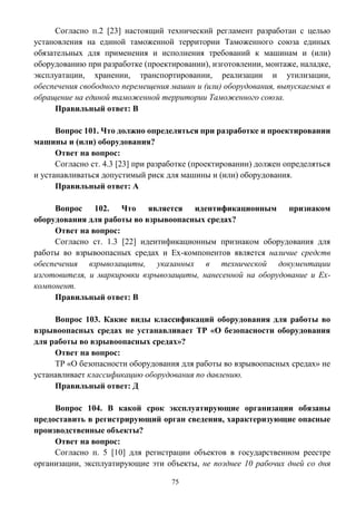 75
Согласно п.2 [23] настоящий технический регламент разработан с целью
установления на единой таможенной территории Таможенного союза единых
обязательных для применения и исполнения требований к машинам и (или)
оборудованию при разработке (проектировании), изготовлении, монтаже, наладке,
эксплуатации, хранении, транспортировании, реализации и утилизации,
обеспечения свободного перемещения машин и (или) оборудования, выпускаемых в
обращение на единой таможенной территории Таможенного союза.
Правильный ответ: В
Вопрос 101. Что должно определяться при разработке и проектировании
машины и (или) оборудования?
Ответ на вопрос:
Согласно ст. 4.3 [23] при разработке (проектировании) должен определяться
и устанавливаться допустимый риск для машины и (или) оборудования.
Правильный ответ: А
Вопрос 102. Что является идентификационным признаком
оборудования для работы во взрывоопасных средах?
Ответ на вопрос:
Согласно ст. 1.3 [22] идентификационным признаком оборудования для
работы во взрывоопасных средах и Ех-компонентов является наличие средств
обеспечения взрывозащиты, указанных в технической документации
изготовителя, и маркировки взрывозащиты, нанесенной на оборудование и Ех-
компонент.
Правильный ответ: В
Вопрос 103. Какие виды классификаций оборудования для работы во
взрывоопасных средах не устанавливает ТР «О безопасности оборудования
для работы во взрывоопасных средах»?
Ответ на вопрос:
ТР «О безопасности оборудования для работы во взрывоопасных средах» не
устанавливает классификацию оборудования по давлению.
Правильный ответ: Д
Вопрос 104. В какой срок эксплуатирующие организации обязаны
предоставить в регистрирующий орган сведения, характеризующие опасные
производственные объекты?
Ответ на вопрос:
Согласно п. 5 [10] для регистрации объектов в государственном реестре
организации, эксплуатирующие эти объекты, не позднее 10 рабочих дней со дня
 