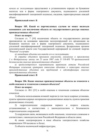 76
начала их эксплуатации представляют в установленном порядке на бумажном
носителе или в форме электронного документа, подписанного усиленной
квалифицированной электронной подписью, сведения, характеризующие каждый
объект.
Правильный ответ: Б
Вопрос 105. Какой из перечисленных случаев не может являться
основанием для исключения объекта из государственного реестра опасных
производственных объектов?
Ответ на вопрос:
Согласно ст. 7 [10] исключение объекта из государственного реестра
производится на основании заявления эксплуатирующей его организации на
бумажном носителе или в форме электронного документа, подписанного
усиленной квалифицированной электронной подписью, федеральным органом
исполнительной власти или Государственной корпорацией по атомной энергии
"Росатом" в случаях:
а) ликвидации объекта или вывода его из эксплуатации;
б) утраты объектом признаков опасности, указанных в приложении
1 к Федеральному закону от 21 июля 1997 года N 116-ФЗ "О промышленной
безопасности опасных производственных объектов";
в) предусмотренного нормативными правовыми актами Российской
Федерации изменения критериев отнесения объектов к категории опасных
производственных объектов или требований к идентификации опасных
производственных объектов.
Правильный ответ: В
Вопрос 106. Какие опасные производственные объекты не относятся к
особо опасным и технически сложным объектам?
Ответ на вопрос:
Согласно ст. 48.1 [21] к особо опасным и технически сложным объектам
относятся:
1) объекты использования атомной энергии (в том числе ядерные установки,
пункты хранения ядерных материалов и радиоактивных веществ, пункты хранения
радиоактивных отходов);
2) гидротехнические сооружения первого и второго классов,
устанавливаемые в соответствии с законодательством о безопасности
гидротехнических сооружений;
3) сооружения связи, являющиеся особо опасными, технически сложными в
соответствии с законодательством Российской Федерации в области связи;
4) линии электропередачи и иные объекты электросетевого хозяйства
напряжением 330 киловольт и более;
5) объекты космической инфраструктуры;
 