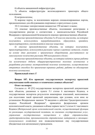 77
6) объекты авиационной инфраструктуры;
7) объекты инфраструктуры железнодорожного транспорта общего
пользования;
8) метрополитены;
9) морские порты, за исключением морских специализированных портов,
предназначенных для обслуживания спортивных и прогулочных судов;
10.1) тепловые электростанции мощностью 150 мегаватт и выше;
11) опасные производственные объекты, подлежащие регистрации в
государственном реестре в соответствии с законодательством Российской
Федерации о промышленной безопасности опасных производственных объектов:
а) опасные производственные объекты I и II классов опасности, на которых
получаются, используются, перерабатываются, образуются, хранятся,
транспортируются, уничтожаются опасные вещества;
б) опасные производственные объекты, на которых получаются,
транспортируются, используются расплавы черных и цветных металлов, сплавы
на основе этих расплавов с применением оборудования, рассчитанного на
максимальное количество расплава 500 килограммов и более;
в) опасные производственные объекты, на которых ведутся горные работы
(за исключением добычи общераспространенных полезных ископаемых и
разработки россыпных месторождений полезных ископаемых, осуществляемых
открытым способом без применения взрывных работ), работы по обогащению
полезных ископаемых.
Правильный ответ: Г
Вопрос 107. Кто проводит государственную экспертизу проектной
документации особо опасных и технически сложных объектов?
Ответ на вопрос:
Согласно ст. 49 [21] государственная экспертиза проектной документации
всех объектов, указанных в пункте 5.1 статьи 6 настоящего Кодекса, и
государственная экспертиза результатов инженерных изысканий, выполняемых
для подготовки такой проектной документации, при условии, если иное не
установлено Федеральным законом "О введении в действие Градостроительного
кодекса Российской Федерации", проводятся федеральным органом
исполнительной власти, указанным в абзаце первом части 3 статьи 6.1 настоящего
Кодекса (Федеральный орган исполнительной власти, осуществляющий функции
по реализации государственной политики, по оказанию государственных услуг,
управлению государственным имуществом в сфере строительства,
градостроительства, промышленности строительных материалов и жилищно-
коммунального хозяйства) или подведомственным ему государственным
(бюджетным или автономным) учреждением.
 