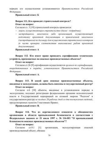 79
порядок его осуществления устанавливаются Правительством Российской
Федерации.
Правильный ответ: Б
Вопрос 111. Кто проводит строительный контроль?
Ответ на вопрос:
Согласно ст. 3 [19] строительный контроль проводится:
 лицом, осуществляющим строительство (далее - подрядчик);
 застройщиком, заказчиком либо организацией, осуществляющей
подготовку проектной документации и привлеченной заказчиком
(застройщиком) по договору для осуществления строительного контроля
(в части проверки соответствия выполняемых работ проектной
документации).
Правильный ответ: А
Вопрос 112. Кто имеет право проводить сертификацию технических
устройств, применяемых на опасных производственных объектах?
Ответ на вопрос:
Согласно ст.26 [9] сертификация осуществляется органом по сертификации,
аккредитованным в порядке, установленном Правительством Российской
Федерации.
Правильный ответ: А.
Вопрос 113. В какой срок опасные производственные объекты,
вводимые в эксплуатацию, должны быть внесены в государственный реестр?
Ответ на вопрос:
Согласно п.6 [10] объекты, вводимые в установленном порядке в
эксплуатацию, подлежат регистрации федеральными органами исполнительной
власти и Государственной корпорацией по атомной энергии "Росатом" в
государственном реестре не позднее 20 рабочих дней со дня поступления сведений,
предусмотренных пунктом 5 настоящих Правил.
Правильный ответ: В.
Вопрос 114. Что из перечисленного относится к обязанностям
организации в области промышленной безопасности в соответствии с
Федеральным законом от 21 июля 1997 г. № 116-ФЗ "О промышленной
безопасности опасных производственных объектов"?
Ответ на вопрос:
Согласно ст.9.1 [1] организация, эксплуатирующая опасный
производственный объект, обязана:
 