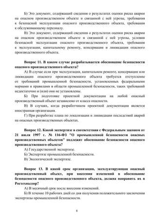8
Б) Это документ, содержащий сведения о результатах оценки риска аварии
на опасном производственном объекте и связанной с ней угрозы, требования
к безопасной эксплуатации опасного производственного объекта, требования
к обслуживающему персоналу.
В) Это документ, содержащий сведения о результатах оценки риска аварии
на опасном производственном объекте и связанной с ней угрозы, условия
безопасной эксплуатации опасного производственного объекта, требования
к эксплуатации, капитальному ремонту, консервации и ликвидации опасного
производственного объекта.
Вопрос 11. В каком случае разрабатывается обоснование безопасности
опасного производственного объекта?
А) В случае если при эксплуатации, капитальном ремонте, консервации или
ликвидации опасного производственного объекта требуется отступление
от требований промышленной безопасности, установленных федеральными
нормами и правилами в области промышленной безопасности, таких требований
недостаточно и (или) они не установлены.
Б) При подготовке проектной документации на любой опасный
производственный объект независимо от класса опасности.
В) В случаях, когда разработчиком проектной документации является
иностранная организация.
Г) При разработке плана по локализации и ликвидации последствий аварий
на опасных производственных объектах.
Вопрос 12. Какой экспертизе в соответствии с Федеральным законом от
21 июля 1997 г. № 116-ФЗ "О промышленной безопасности опасных
производственных объектов" подлежит обоснование безопасности опасного
производственного объекта?
А) Государственной экспертизе.
Б) Экспертизе промышленной безопасности.
В) Экологической экспертизе.
Вопрос 13. В какой срок организация, эксплуатирующая опасный
производственный объект, при внесении изменений в обоснование
безопасности опасного производственного объекта, должна направить их в
Ростехнадзор?
А) В месячный срок после внесения изменений.
Б) В течение 10 рабочих дней со дня получения положительного заключения
экспертизы промышленной безопасности.
 