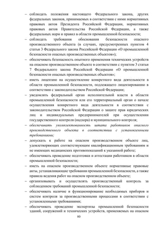 80
 соблюдать положения настоящего Федерального закона, других
федеральных законов, принимаемых в соответствии с ними нормативных
правовых актов Президента Российской Федерации, нормативных
правовых актов Правительства Российской Федерации, а также
федеральных норм и правил в области промышленной безопасности;
 соблюдать требования обоснования безопасности опасного
производственного объекта (в случаях, предусмотренных пунктом 4
статьи 3 Федерального закона Российской Федерации «О промышленной
безопасности опасных производственных объектов»);
 обеспечивать безопасность опытного применения технических устройств
на опасном производственном объекте в соответствии с пунктом 3 статьи
7 Федерального закона Российской Федерации «О промышленной
безопасности опасных производственных объектов»;
 иметь лицензию на осуществление конкретного вида деятельности в
области промышленной безопасности, подлежащего лицензированию в
соответствии с законодательством Российской Федерации;
 уведомлять федеральный орган исполнительной власти в области
промышленной безопасности или его территориальный орган о начале
осуществления конкретного вида деятельности в соответствии с
законодательством Российской Федерации о защите прав юридических
лиц и индивидуальных предпринимателей при осуществлении
государственного контроля (надзора) и муниципального контроля;
 обеспечивать укомплектованность штата работников опасного
производственного объекта в соответствии с установленными
требованиями;
 допускать к работе на опасном производственном объекте лиц,
удовлетворяющих соответствующим квалификационным требованиям и
не имеющих медицинских противопоказаний к указанной работе;
 обеспечивать проведение подготовки и аттестации работников в области
промышленной безопасности;
 иметь на опасном производственном объекте нормативные правовые
акты, устанавливающие требования промышленной безопасности, а также
правила ведения работ на опасном производственном объекте;
 организовывать и осуществлять производственный контроль за
соблюдением требований промышленной безопасности;
 обеспечивать наличие и функционирование необходимых приборов и
систем контроля за производственными процессами в соответствии с
установленными требованиями;
 обеспечивать проведение экспертизы промышленной безопасности
зданий, сооружений и технических устройств, применяемых на опасном
 