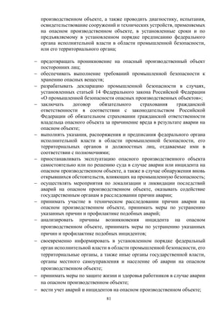 81
производственном объекте, а также проводить диагностику, испытания,
освидетельствование сооружений и технических устройств, применяемых
на опасном производственном объекте, в установленные сроки и по
предъявляемому в установленном порядке предписанию федерального
органа исполнительной власти в области промышленной безопасности,
или его территориального органа;
 предотвращать проникновение на опасный производственный объект
посторонних лиц;
 обеспечивать выполнение требований промышленной безопасности к
хранению опасных веществ;
 разрабатывать декларацию промышленной безопасности в случаях,
установленных статьей 14 Федерального закона Российской Федерации
«О промышленной безопасности опасных производственных объектов»;
 заключать договор обязательного страхования гражданской
ответственности в соответствии с законодательством Российской
Федерации об обязательном страховании гражданской ответственности
владельца опасного объекта за причинение вреда в результате аварии на
опасном объекте;
 выполнять указания, распоряжения и предписания федерального органа
исполнительной власти в области промышленной безопасности, его
территориальных органов и должностных лиц, отдаваемые ими в
соответствии с полномочиями;
 приостанавливать эксплуатацию опасного производственного объекта
самостоятельно или по решению суда в случае аварии или инцидента на
опасном производственном объекте, а также в случае обнаружения вновь
открывшихся обстоятельств, влияющих на промышленную безопасность;
 осуществлять мероприятия по локализации и ликвидации последствий
аварий на опасном производственном объекте, оказывать содействие
государственным органам в расследовании причин аварии;
 принимать участие в техническом расследовании причин аварии на
опасном производственном объекте, принимать меры по устранению
указанных причин и профилактике подобных аварий;
 анализировать причины возникновения инцидента на опасном
производственном объекте, принимать меры по устранению указанных
причин и профилактике подобных инцидентов;
 своевременно информировать в установленном порядке федеральный
орган исполнительной власти в области промышленной безопасности, его
территориальные органы, а также иные органы государственной власти,
органы местного самоуправления и население об аварии на опасном
производственном объекте;
 принимать меры по защите жизни и здоровья работников в случае аварии
на опасном производственном объекте;
 вести учет аварий и инцидентов на опасном производственном объекте;
 